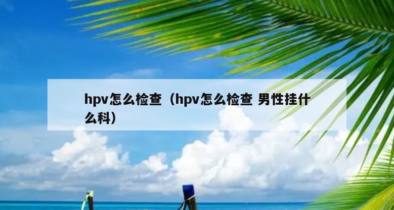 hpv怎么检查（hpv怎么检查 男性挂什么科）