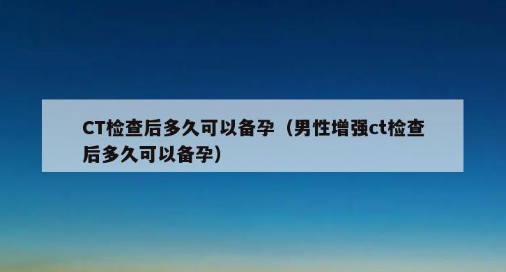 CT检查后多久可以备孕（男性增强ct检查后多久可以备孕）