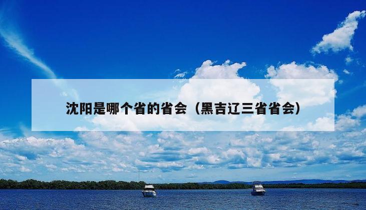 沈阳是哪个省的省会（黑吉辽三省省会）