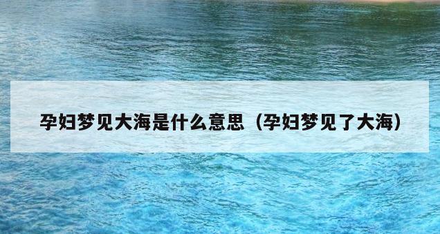 孕妇梦见大海是什么意思（孕妇梦见了大海）