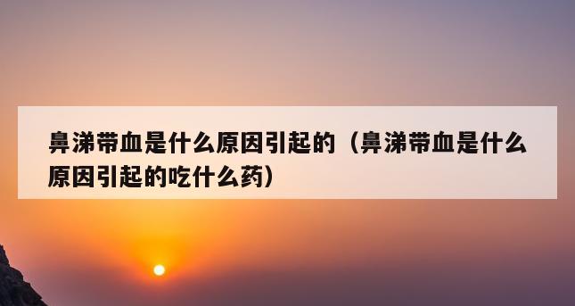 鼻涕带血是什么原因引起的（鼻涕带血是什么原因引起的吃什么药）